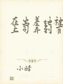 在出差地被变态上司弄到有感觉电影