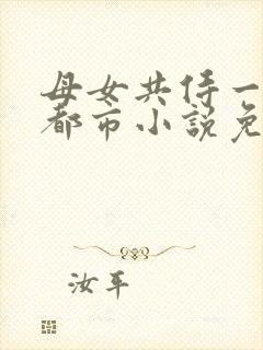 母女共侍一夫的都市小说免费阅读