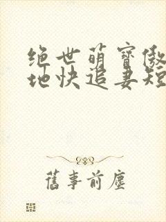 绝世萌宝傲娇爹地快追妻短剧全集