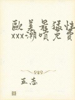 欧美最猛性xxxxx潮喷免费的