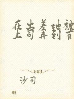 在出差地被变态上司弄到有感觉的女职员》