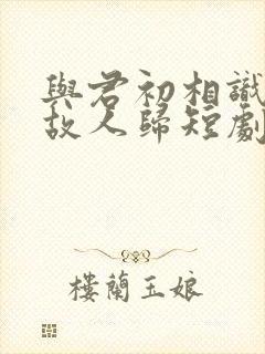 与君初相识犹如故人归短剧