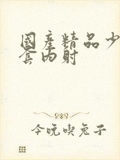 国产精品少妇无套内射