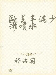 欧美丰满少妇高潮喷水