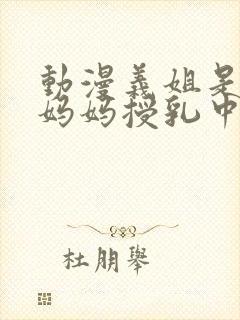 动漫义姐是不良妈妈授乳中