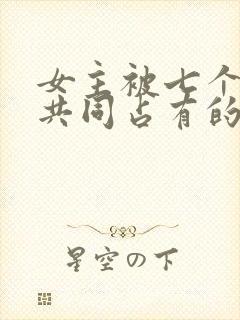 女主被七个男主共同占有的小说