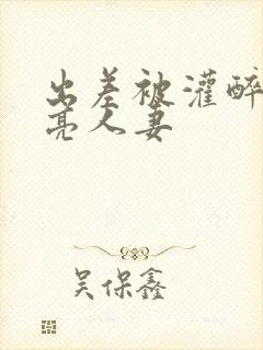 出差被灌醉的漂亮人妻