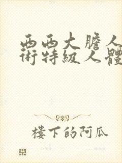 西西大胆人体艺术特级人体艺术