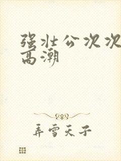 强壮公次次让我高潮