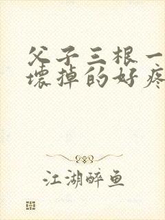 父子三根一起会坏掉的好疼