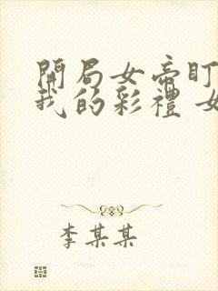 开局女帝盯上了我的彩礼 女主