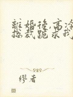 离婚后,高冷女总裁跪求我原谅