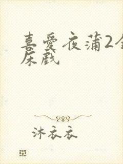 喜爱夜蒲2全肉床戏
