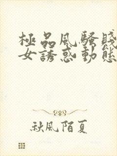 极品风骚贱浪美女诱惑动态