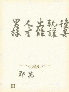 男人出轨后怎么样才能让妻子原谅