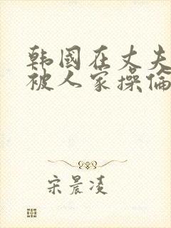 韩国在丈夫面前被人家操伦理片