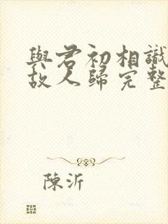 与君初相识犹如故人归完整短剧