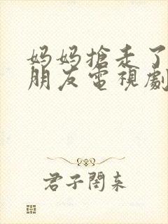 妈妈抢走了我男朋友电视剧免费观看