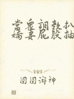 当众调教扒开小娇妻屁股抽打花蒂