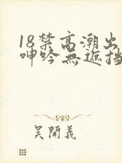 18禁高潮出水呻吟无遮挡