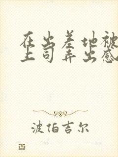 在出差地被变态上司弄出感觉的女员工