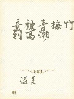 竟被青梅竹马弄到高潮