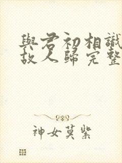 与君初相识犹如故人归完整短剧