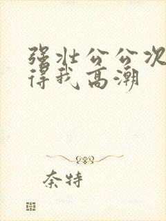 强壮公公次次弄得我高潮