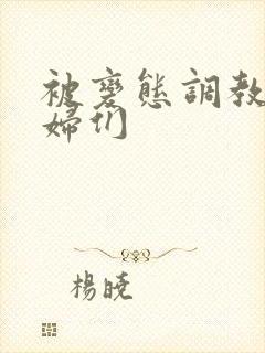 被变态调教的熟妇们