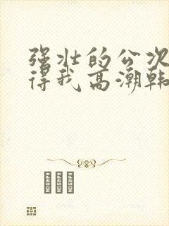 强壮的公次次弄得我高潮韩国电影