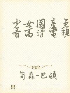 少女国产免费观看高清电视剧大全