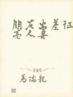 朋友出差征服漂亮人妻