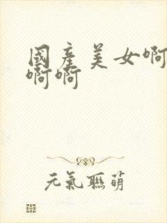 国产美女啊啊啊啊啊