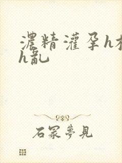 浓精灌孕h校园h乱