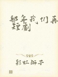 那年我们再相逢 短剧