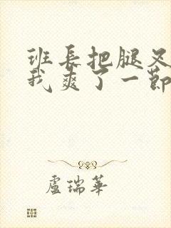 班长把腿叉开让我爽了一节课