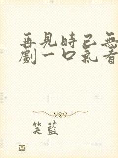 再见时已无爱短剧一口气看完