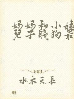 妈妈和小姨调教儿子贱狗最新章节目录免费在