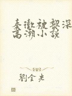 秦彻被黎深c到高潮小说