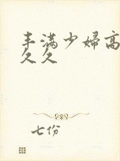 丰满少妇高潮久久久