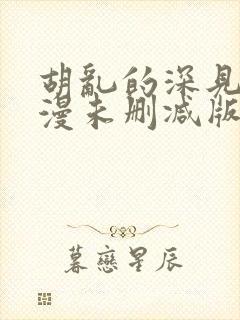 胡乱的深见君动漫未删减版