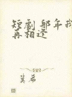 短剧 那年我们再相逢