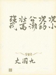 强壮公次次弄得我高潮的小说