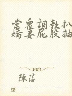 当众调教扒开小娇妻屁股抽打花蒂