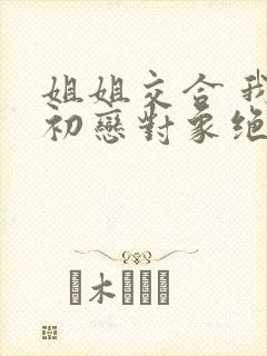 姐姐交合 我的初恋对象绝不是亲姐姐