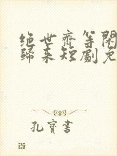 绝世齐等闲强龙归来短剧免费观看全集高清