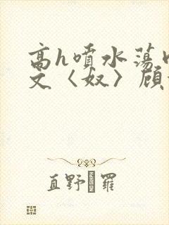 高h喷水荡肉欲文〈奴〉顾依依