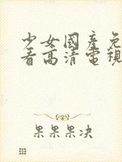 少女国产免费观看高清电视剧韩剧