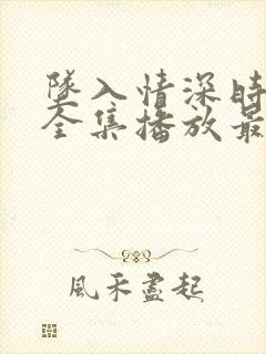 坠入情深时短剧全集播放最新章节更