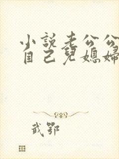 小说老公公艹了自己儿媳妇